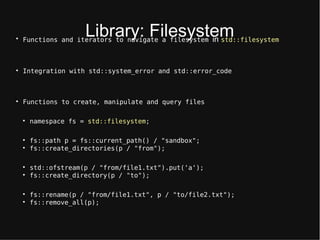 Library: Filtsysttm
Functions and iterators to navigate a filesystem in std::filesystem

Integration with std::system_error and std::error_code

Functions to create, manipulate and query files

namespace fs = std::filesystem;

fs::path p = fs::current_path() / "sandbox";

fs::create_directories(p / "from");

std::ofstream(p / "from/file1.txt").put('a');

fs::create_directory(p / "to");

fs::rename(p / "from/file1.txt", p / "to/file2.txt");

fs::remove_all(p);
 
