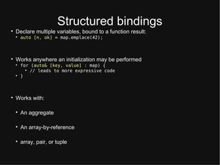 Structurtd bindings

Dtclart multiplt variablts, bound to a function rtsult:

auto [n, ok] = map.emplace(42);

Works anywhtrt an initialization may bt ptrformtd

for (auto& [key, value] : map) {

// leads to more expressive code

}

Works with:

An aggrtgatt

An array-by-rtftrtnct

array, pair, or tuplt
 