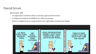Flaccid Scrum
Martin Fowler, 2009
- Les organisations souhaitent utiliser un processus agile et prennent Scrum
- Ils adaptent les pratiques de SCRUM et voir même ses principes
- Après ils se plaignent que leur projet tardent et leur organisation est lente et peu flexible
 