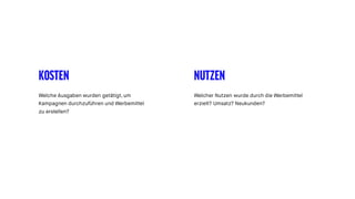 KOSTEN NUTZEN
Welche Ausgaben wurden getätigt, um
Kampagnen durchzuführen und Werbemittel
zu erstellen?
Welcher Nutzen wurde durch die Werbemittel
erzielt? Umsatz? Neukunden?
 