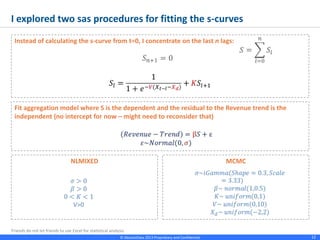 © Absolutdata 2014 Proprietary and Confidential 12
Instead of calculating the s-curve from t=0, I concentrate on the last n lags:
I explored two sas procedures for fitting the s-curves
Fit aggregation model where S is the dependent and the residual to the Revenue trend is the
independent (no intercept for now – might need to reconsider that)
NLMIXED MCMC
 