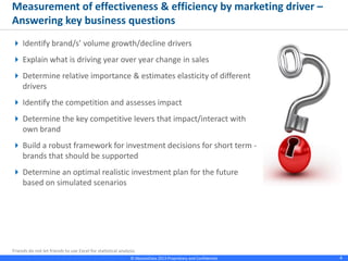 © Absolutdata 2014 Proprietary and Confidential 4
Measurement of effectiveness & efficiency by marketing driver –
Answering key business questions
 Identify brand/s’ volume growth/decline
drivers
 Explain what is driving year over year change
in sales
 Determine relative importance & estimates
elasticity of different drivers
 Identify the competition and assesses impact
 Determine the key competitive levers that
impact/interact with own brand
 Build a robust framework for investment
decisions for short term - brands that should
be supported
 Determine an optimal realistic investment
plan for the future based on simulated
scenarios
 