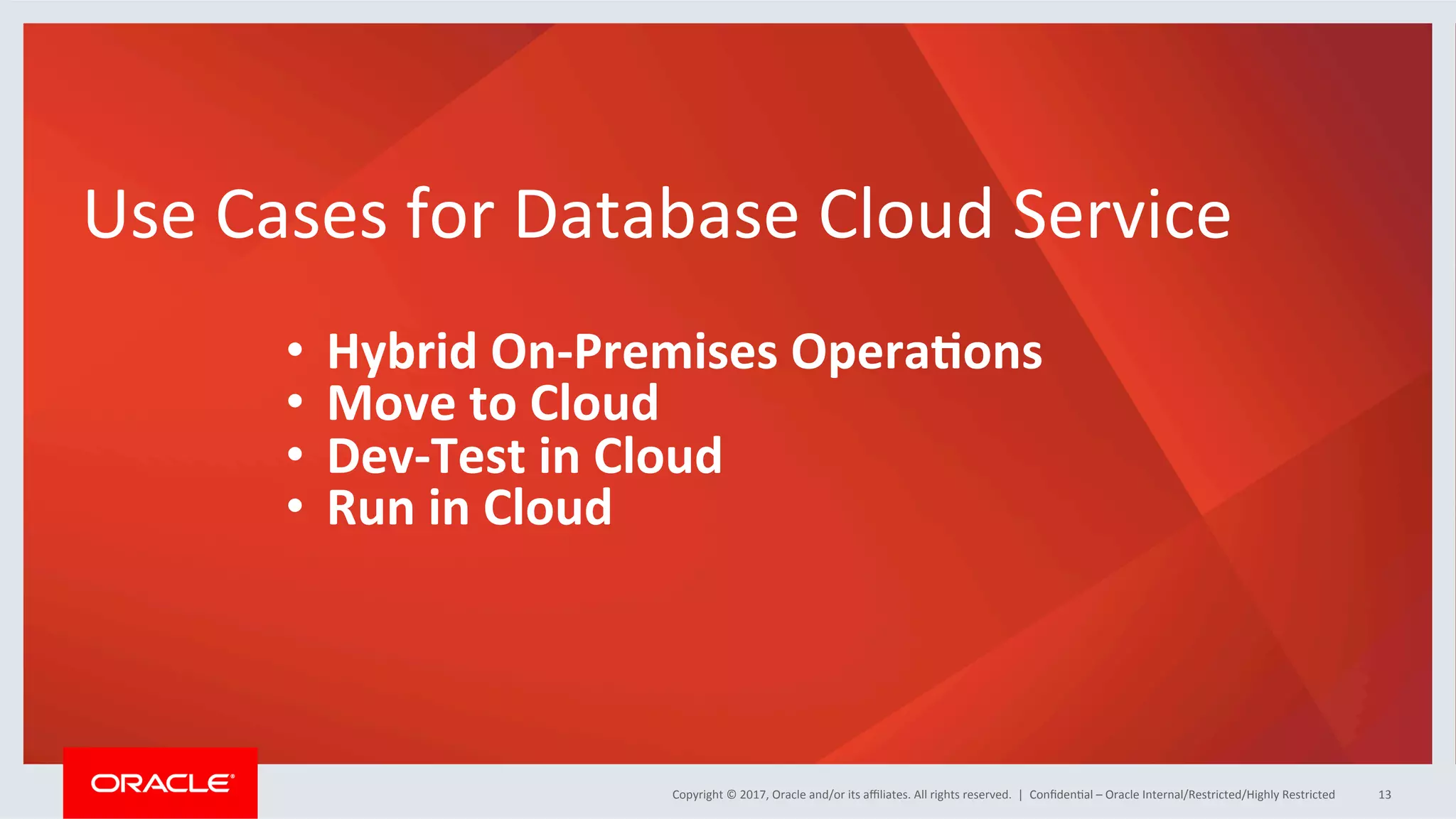 Copyright	
  ©	
  2017,	
  Oracle	
  and/or	
  its	
  aﬃliates.	
  All	
  rights	
  reserved.	
  	
  |	
  Copyright	
  ©	
  2017,	
  Oracle	
  and/or	
  its	
  aﬃliates.	
  All	
  rights	
  reserved.	
  	
  |	
   ConﬁdenFal	
  –	
  Oracle	
  Internal/Restricted/Highly	
  Restricted	
   13	
  
Use	
  Cases	
  for	
  Database	
  Cloud	
  Service	
  
	
  
•  Hybrid	
  On-­‐Premises	
  OperaJons	
  
•  Move	
  to	
  Cloud	
  
•  Dev-­‐Test	
  in	
  Cloud	
  
•  Run	
  in	
  Cloud	
  
 