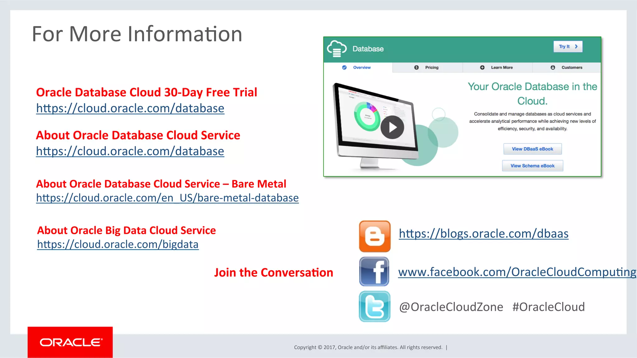 Copyright	
  ©	
  2017,	
  Oracle	
  and/or	
  its	
  aﬃliates.	
  All	
  rights	
  reserved.	
  	
  |	
  
For	
  More	
  InformaFon	
  
About	
  Oracle	
  Database	
  Cloud	
  Service	
  
hwps://cloud.oracle.com/database	
  
Oracle	
  Database	
  Cloud	
  30-­‐Day	
  Free	
  Trial	
  
hwps://cloud.oracle.com/database	
  
@OracleCloudZone	
  	
  	
  #OracleCloud	
  
www.facebook.com/OracleCloudCompuFng	
  
	
  
hwps://blogs.oracle.com/dbaas	
  
Join	
  the	
  ConversaJon	
  
About	
  Oracle	
  Database	
  Cloud	
  Service	
  –	
  Bare	
  Metal	
  
hwps://cloud.oracle.com/en_US/bare-­‐metal-­‐database	
  
About	
  Oracle	
  Big	
  Data	
  Cloud	
  Service	
  
hwps://cloud.oracle.com/bigdata	
  
	
  
 