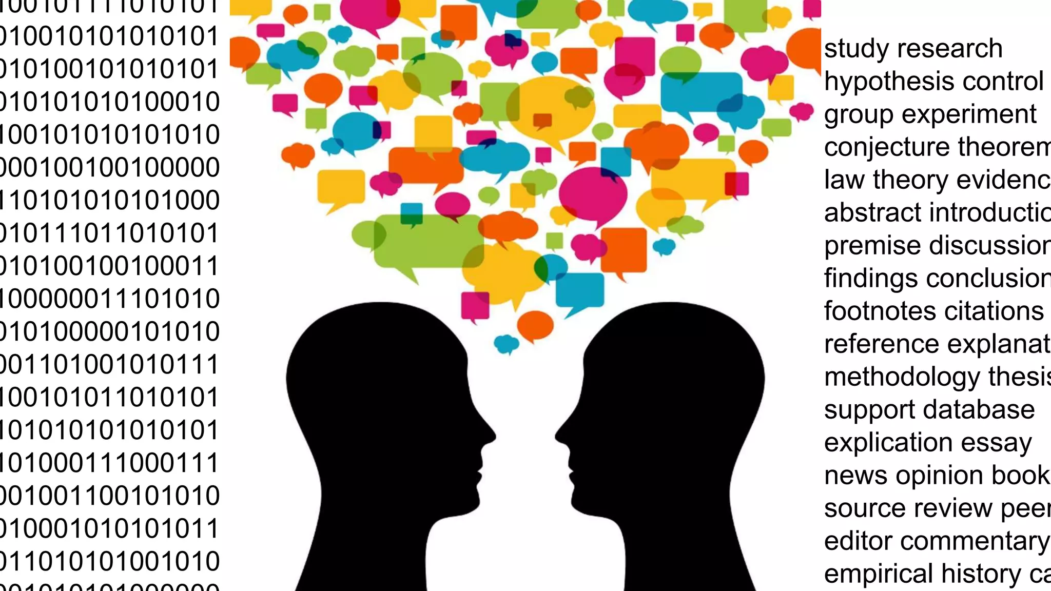 0100101111010101 
0010010101010101 
0010100101010101 
0010101010100010 
0100101010101010 
1000100100100000 
1110101010101000 
1010111011010101 
1010100100100011 
0100000011101010 
1010100000101010 
1001101001010111 
0100101011010101 
0101010101010101 
0101000111000111 
1001001100101010 
1010001010101011 
1011010101001010 
1001010101000000 
study research 
hypothesis control 
group experiment 
conjecture theorem 
law theory evidence 
abstract introduction 
premise discussion 
findings conclusion 
footnotes citations 
reference explanation 
methodology thesis 
support database 
explication essay 
news opinion book 
source review peer 
editor commentary 
empirical history case 
 