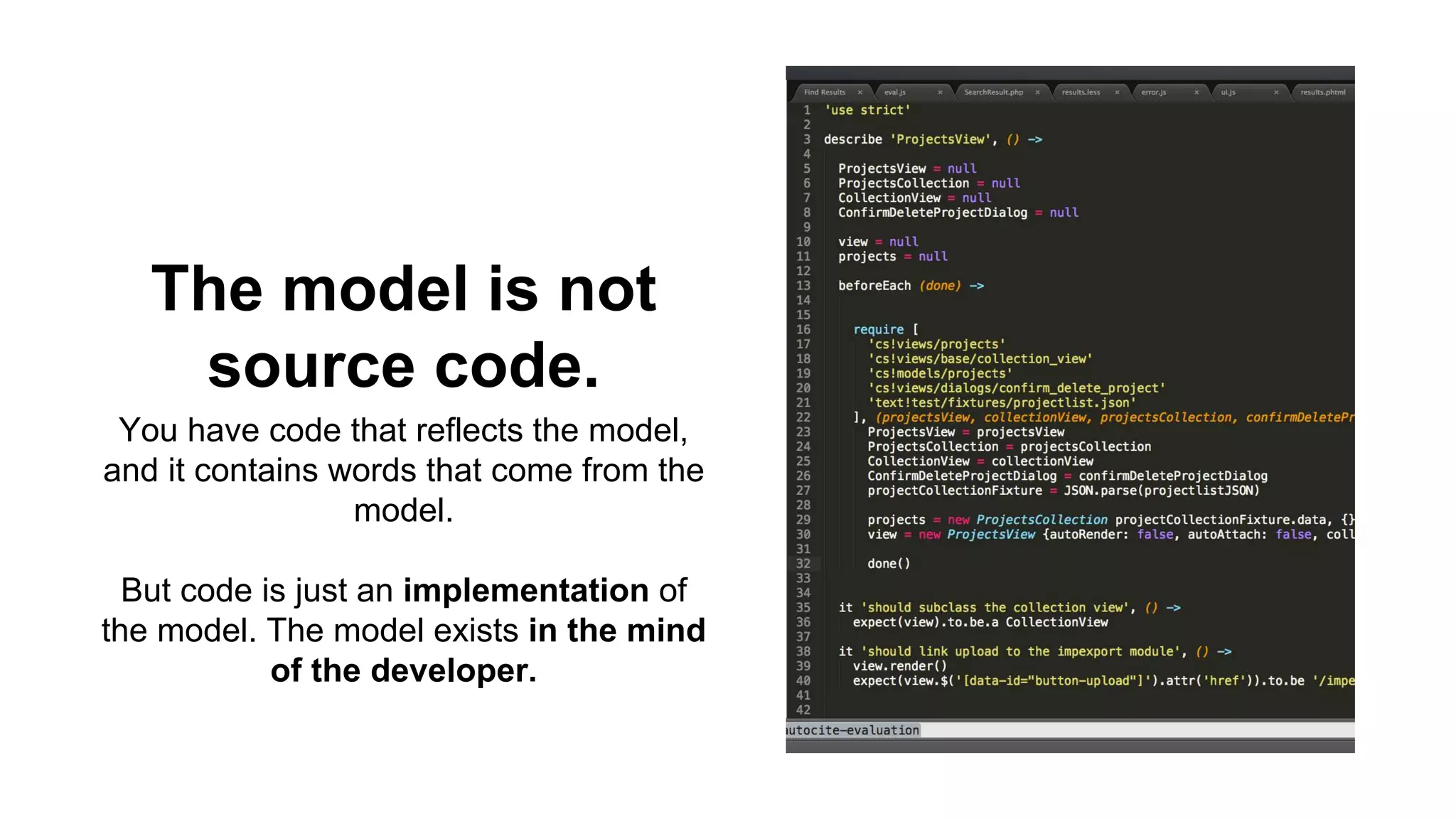 The model is not 
source code. 
You have code that reflects the model, 
and it contains words that come from the 
model. 
But code is just an implementation of 
the model. The model exists in the mind 
of the developer. 
 