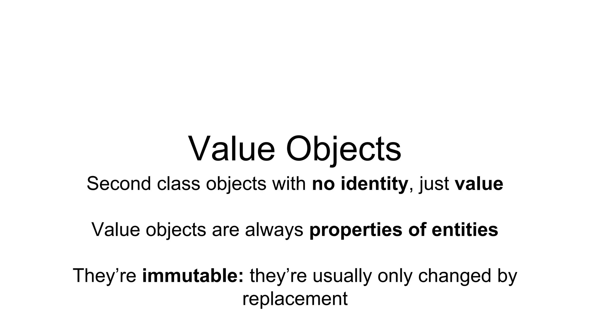 Value Objects 
Second class objects with no identity, just value 
Value objects are always properties of entities 
They’re immutable: they’re usually only changed by 
replacement 
 