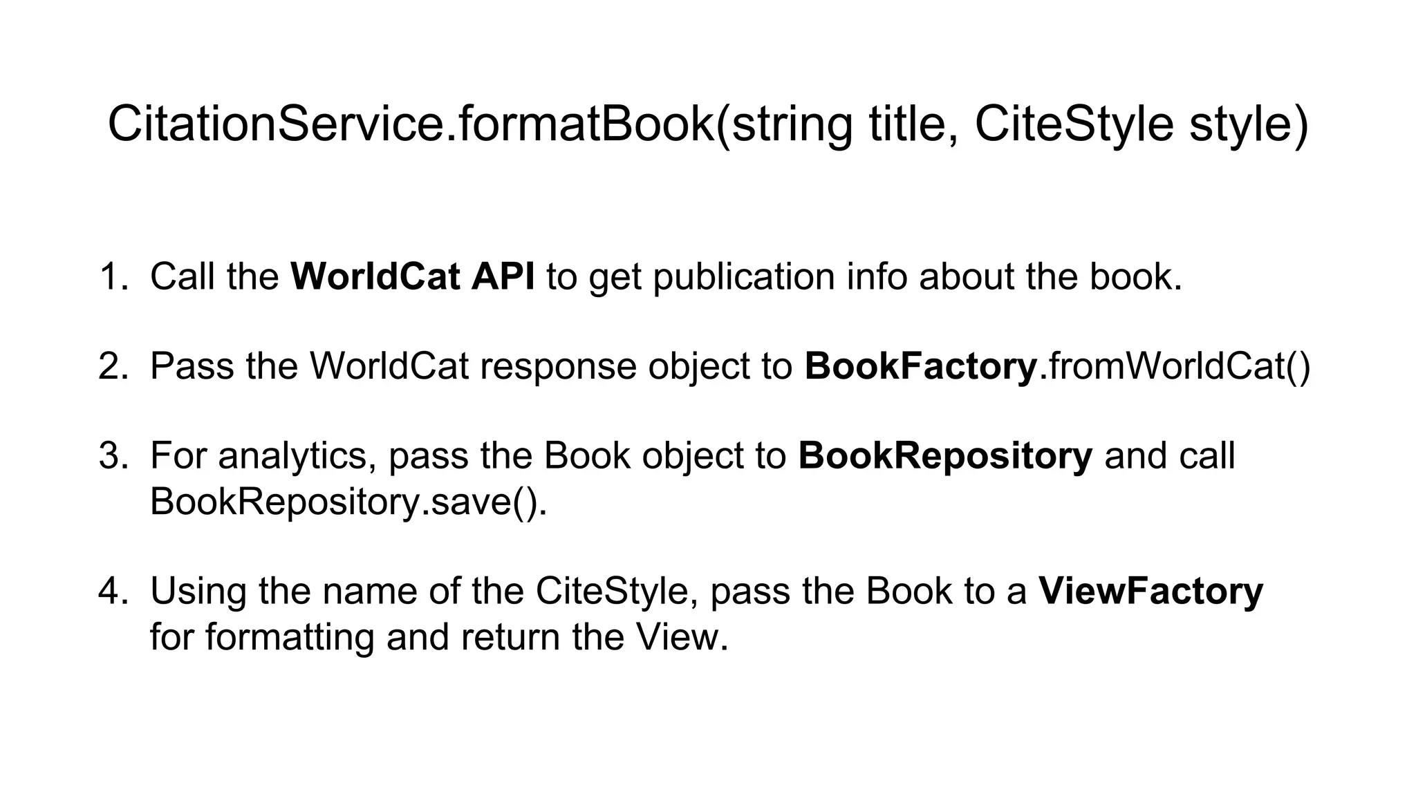 CitationService.formatBook(string title, CiteStyle style) 
1. Call the WorldCat API to get publication info about the book. 
2. Pass the WorldCat response object to BookFactory.fromWorldCat() 
3. For analytics, pass the Book object to BookRepository and call 
BookRepository.save(). 
4. Using the name of the CiteStyle, pass the Book to a ViewFactory 
for formatting and return the View. 
 