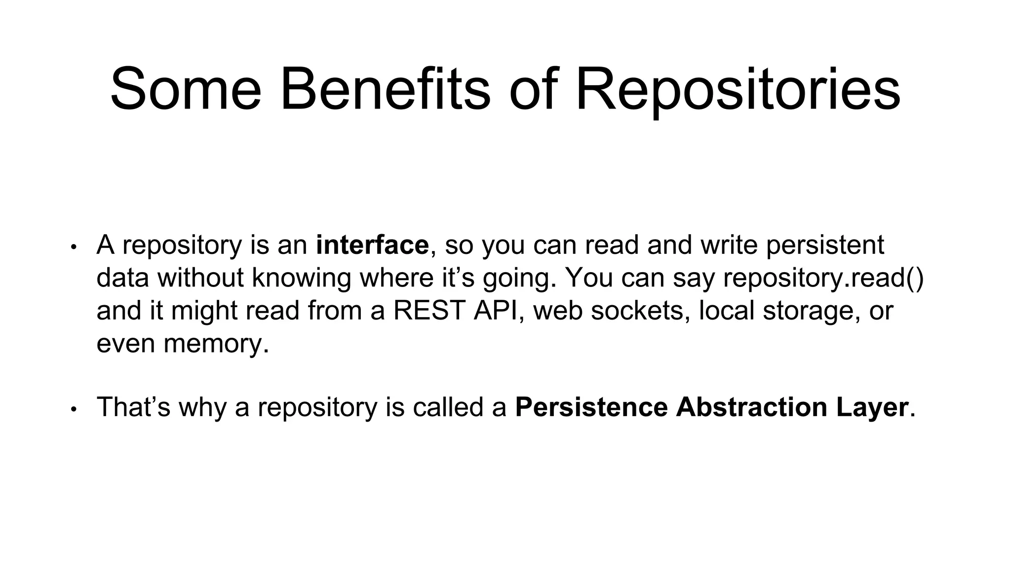 Some Benefits of Repositories 
• A repository is an interface, so you can read and write persistent 
data without knowing where it’s going. You can say repository.read() 
and it might read from a REST API, web sockets, local storage, or 
even memory. 
• That’s why a repository is called a Persistence Abstraction Layer. 
 