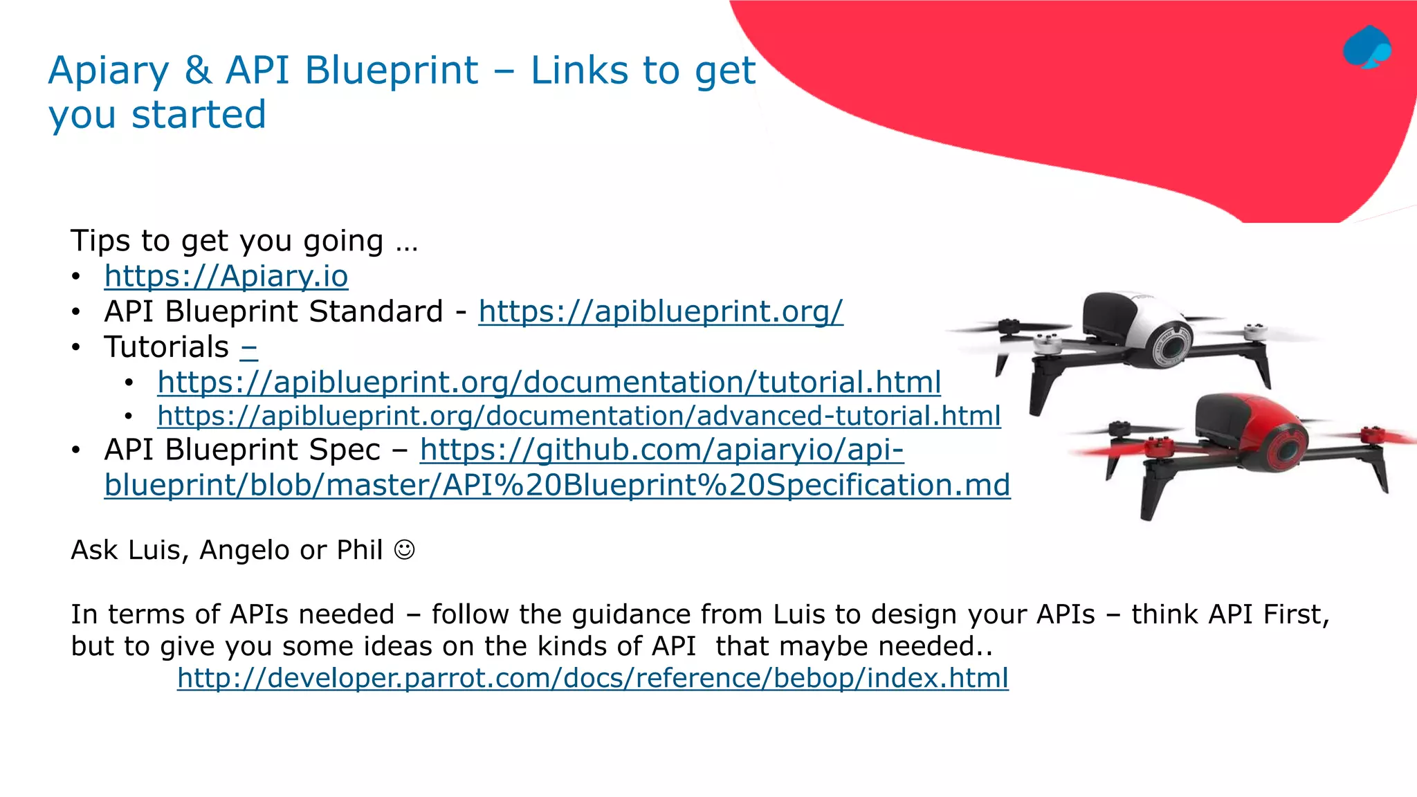 Apiary & API Blueprint – Links to get
you started
Tips to get you going …
• https://Apiary.io
• API Blueprint Standard - https://apiblueprint.org/
• Tutorials –
• https://apiblueprint.org/documentation/tutorial.html
• https://apiblueprint.org/documentation/advanced-tutorial.html
• API Blueprint Spec – https://github.com/apiaryio/api-
blueprint/blob/master/API%20Blueprint%20Specification.md
Ask Luis, Angelo or Phil 
In terms of APIs needed – follow the guidance from Luis to design your APIs – think API First,
but to give you some ideas on the kinds of API that maybe needed..
http://developer.parrot.com/docs/reference/bebop/index.html
 