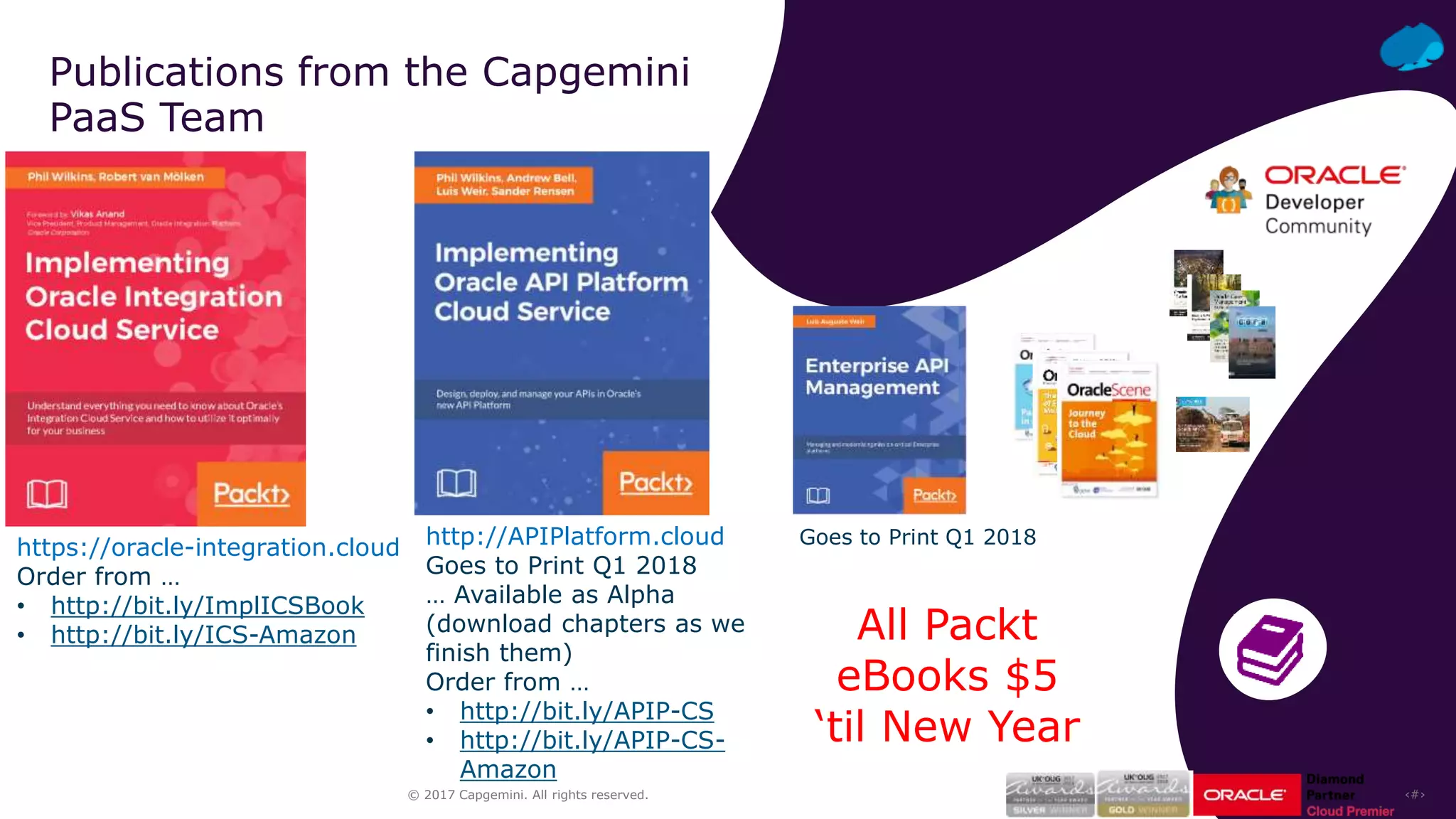 ‹#›© 2017 Capgemini. All rights reserved.
Publications from the Capgemini
PaaS Team
http://APIPlatform.cloud
Goes to Print Q1 2018
… Available as Alpha
(download chapters as we
finish them)
Order from …
• http://bit.ly/APIP-CS
• http://bit.ly/APIP-CS-
Amazon
https://oracle-integration.cloud
Order from …
• http://bit.ly/ImplICSBook
• http://bit.ly/ICS-Amazon
Goes to Print Q1 2018
All Packt
eBooks $5
‘til New Year
 