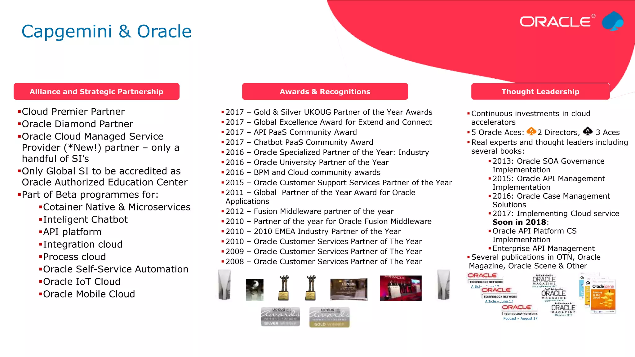 Cloud Premier Partner
Oracle Diamond Partner
Oracle Cloud Managed Service
Provider (*New!) partner – only a
handful of SI’s
Only Global SI to be accredited as
Oracle Authorized Education Center
Part of Beta programmes for:
Cotainer Native & Microservices
Inteligent Chatbot
API platform
Integration cloud
Process cloud
Oracle Self-Service Automation
Oracle IoT Cloud
Oracle Mobile Cloud
 Continuous investments in cloud
accelerators
 5 Oracle Aces: 2 Directors, 3 Aces
 Real experts and thought leaders including
several books:
 2013: Oracle SOA Governance
Implementation
 2015: Oracle API Management
Implementation
 2016: Oracle Case Management
Solutions
 2017: Implementing Cloud service
Soon in 2018:
 Oracle API Platform CS
Implementation
 Enterprise API Management
 Several publications in OTN, Oracle
Magazine, Oracle Scene & Other
 2017 – Gold & Silver UKOUG Partner of the Year Awards
 2017 – Global Excellence Award for Extend and Connect
 2017 – API PaaS Community Award
 2017 – Chatbot PaaS Community Award
 2016 – Oracle Specialized Partner of the Year: Industry
 2016 – Oracle University Partner of the Year
 2016 – BPM and Cloud community awards
 2015 – Oracle Customer Support Services Partner of the Year
 2011 – Global Partner of the Year Award for Oracle
Applications
 2012 – Fusion Middleware partner of the year
 2010 – Partner of the year for Oracle Fusion Middleware
 2010 – 2010 EMEA Industry Partner of the Year
 2010 – Oracle Customer Services Partner of The Year
 2009 – Oracle Customer Services Partner of The Year
 2008 – Oracle Customer Services Partner of The Year
Alliance and Strategic Partnership Awards & Recognitions Thought Leadership
Article – June 17
Article – June 17
Podcast – August 17
Capgemini & Oracle
 