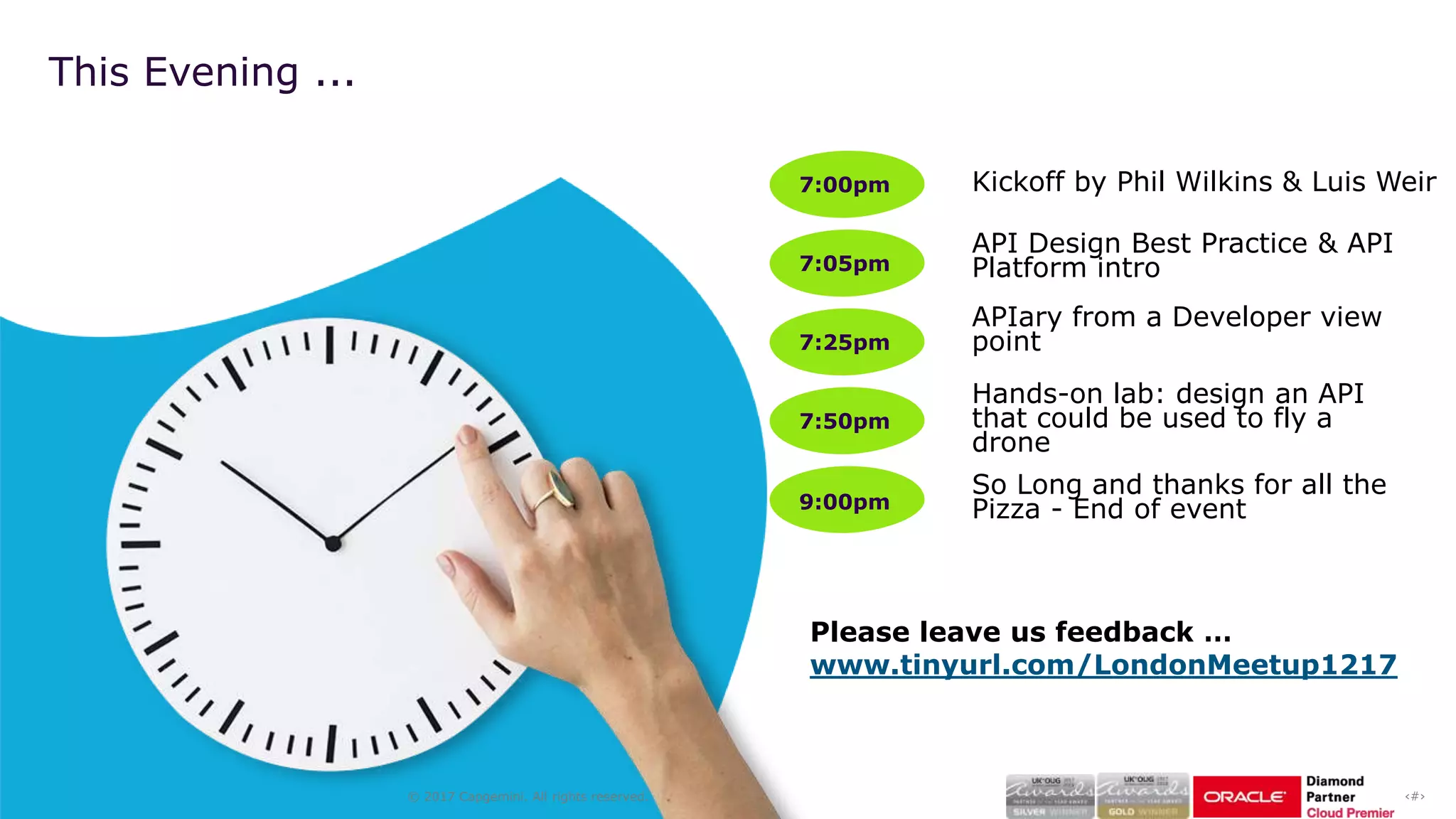 ‹#›© 2017 Capgemini. All rights reserved.
7:00pm
7:05pm
7:25pm
7:50pm
9:00pm
Kickoff by Phil Wilkins & Luis Weir
API Design Best Practice & API
Platform intro
Hands-on lab: design an API
that could be used to fly a
drone
So Long and thanks for all the
Pizza - End of event
This Evening ...
APIary from a Developer view
point
Please leave us feedback …
www.tinyurl.com/LondonMeetup1217
 