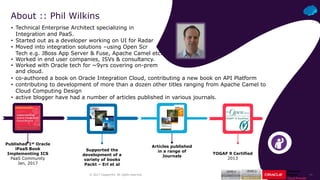 ‹#›© 2017 Capgemini. All rights reserved.
• Technical Enterprise Architect specializing in
Integration and PaaS.
• Started out as a developer working on UI for Radar
• Moved into integration solutions –using Open Scr
Tech e.g. JBoss App Server & Fuse, Apache Camel etc.
• Worked in end user companies, ISVs & consultancy.
• Worked with Oracle tech for ~9yrs covering on-prem
and cloud.
About :: Phil Wilkins
Supported the
development of a
variety of books
Packt – Erl et al
Articles published
in a range of
Journals
Published 1st Oracle
iPaaS Book
Implementing ICS
PaaS Community
Jan, 2017
TOGAF 9 Certified
2013
• co-authored a book on Oracle Integration Cloud, contributing a new book on API Platform
• contributing to development of more than a dozen other titles ranging from Apache Camel to
Cloud Computing Design
• active blogger have had a number of articles published in various journals.
 