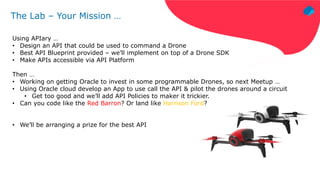 The Lab – Your Mission …
Using APIary …
• Design an API that could be used to command a Drone
• Best API Blueprint provided – we’ll implement on top of a Drone SDK
• Make APIs accessible via API Platform
Then …
• Working on getting Oracle to invest in some programmable Drones, so next Meetup …
• Using Oracle cloud develop an App to use call the API & pilot the drones around a circuit
• Get too good and we’ll add API Policies to maker it trickier.
• Can you code like the Red Barron? Or land like Harrison Ford?
• We’ll be arranging a prize for the best API
 