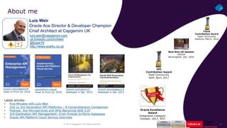 ‹#›© 2017 Capgemini. All rights reserved.
About me
Luis Weir
Oracle Ace Director & Developer Champion
Chief Architect at Capgemini UK
luis.weir@capgemini.com
uk.linkedin.com/in/lweir
@luisw19
http://www.soa4u.co.uk
apiplatform.cloud/
Goes to Print Q1 2018
tinyurl.com/eapim18
Goes to Print Q2 2018
tinyurl.com/apim15
Released in Set. 2015
tinyurl.com/soagov13
Released in Set. 2013
Latest articles:
• Five Minutes with Luis Weir
• 2nd vs 3rd Generation API Platforms - A Comprehensive Comparison
• Podcast: Are Microservices and APIs Becoming SOA 2.0?
• 3rd-Generation API Management: From Proxies to Micro-Gateways
• Oracle API Platform Cloud Service Overview
API
Contribution Award
PaaS Community
Split, April, 2017
Best New UK Speaker
UKOUG
Birmingham, Dec, 2016
Cloud
Contribution Award
PaaS Community
Valencia, March, 2016
Oracle Excellence
Award
Integration Category
October, 2017, SFO
 