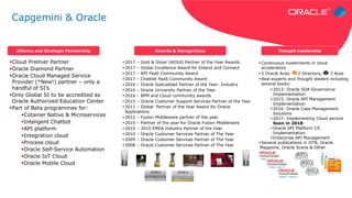 Cloud Premier Partner
Oracle Diamond Partner
Oracle Cloud Managed Service
Provider (*New!) partner – only a
handful of SI’s
Only Global SI to be accredited as
Oracle Authorized Education Center
Part of Beta programmes for:
Cotainer Native & Microservices
Inteligent Chatbot
API platform
Integration cloud
Process cloud
Oracle Self-Service Automation
Oracle IoT Cloud
Oracle Mobile Cloud
 Continuous investments in cloud
accelerators
 5 Oracle Aces: 2 Directors, 3 Aces
 Real experts and thought leaders including
several books:
 2013: Oracle SOA Governance
Implementation
 2015: Oracle API Management
Implementation
 2016: Oracle Case Management
Solutions
 2017: Implementing Cloud service
Soon in 2018:
 Oracle API Platform CS
Implementation
 Enterprise API Management
 Several publications in OTN, Oracle
Magazine, Oracle Scene & Other
 2017 – Gold & Silver UKOUG Partner of the Year Awards
 2017 – Global Excellence Award for Extend and Connect
 2017 – API PaaS Community Award
 2017 – Chatbot PaaS Community Award
 2016 – Oracle Specialized Partner of the Year: Industry
 2016 – Oracle University Partner of the Year
 2016 – BPM and Cloud community awards
 2015 – Oracle Customer Support Services Partner of the Year
 2011 – Global Partner of the Year Award for Oracle
Applications
 2012 – Fusion Middleware partner of the year
 2010 – Partner of the year for Oracle Fusion Middleware
 2010 – 2010 EMEA Industry Partner of the Year
 2010 – Oracle Customer Services Partner of The Year
 2009 – Oracle Customer Services Partner of The Year
 2008 – Oracle Customer Services Partner of The Year
Alliance and Strategic Partnership Awards & Recognitions Thought Leadership
Article – June 17
Article – June 17
Podcast – August 17
Capgemini & Oracle
 
