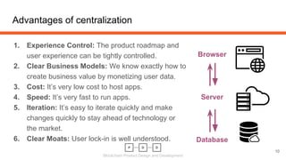 Blockchain Product Design and Development
1. Experience Control: The product roadmap and
user experience can be tightly controlled.
2. Clear Business Models: We know exactly how to
create business value by monetizing user data.
3. Cost: It’s very low cost to host apps.
4. Speed: It’s very fast to run apps.
5. Iteration: It’s easy to iterate quickly and make
changes quickly to stay ahead of technology or
the market.
6. Clear Moats: User lock-in is well understood.
Advantages of centralization
10
Browser
Server
Database
 