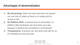 Blockchain Product Design and Development
1. No Censorship: Data and code execution are spread
out over lots of nodes so there is no single point to
censor or fail.
2. No Platform Risk: A special case of censorship, no
platform (like Facebook) can shut down your app
because it became too successful or controversial.
3. Transparency: Everyone can see what code will run so
it’s verifiably fair and accurate.
Advantages of decentralization
15
 