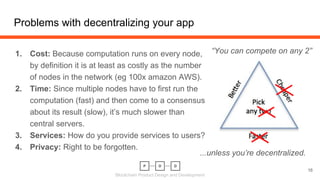 Blockchain Product Design and Development
1. Cost: Because computation runs on every node,
by definition it is at least as costly as the number
of nodes in the network (eg 100x amazon AWS).
2. Time: Since multiple nodes have to first run the
computation (fast) and then come to a consensus
about its result (slow), it’s much slower than
central servers.
3. Services: How do you provide services to users?
4. Privacy: Right to be forgotten.
Problems with decentralizing your app
16
“You can compete on any 2”
...unless you’re decentralized.
 