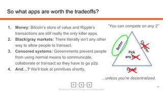 Blockchain Product Design and Development
1. Money: Bitcoin’s store of value and Ripple’s
transactions are still really the only killer apps.
2. Black/gray markets: There literally isn’t any other
way to allow people to transact.
3. Censored systems: Governments prevent people
from using normal means to communicate,
collaborate or transact so they have to go p2p.
4. And…? We’ll look at primitives shortly.
So what apps are worth the tradeoffs?
17
“You can compete on any 2”
...unless you’re decentralized.
 