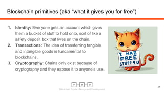 Blockchain Product Design and Development
1. Identity: Everyone gets an account which gives
them a bucket of stuff to hold onto, sort of like a
safety deposit box that lives on the chain.
2. Transactions: The idea of transferring tangible
and intangible goods is fundamental to
blockchains.
3. Cryptography: Chains only exist because of
cryptography and they expose it to anyone’s use.
Blockchain primitives (aka “what it gives you for free”)
21
 