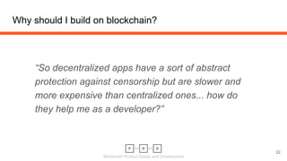 Blockchain Product Design and Development
Why should I build on blockchain?
22
“So decentralized apps have a sort of abstract
protection against censorship but are slower and
more expensive than centralized ones... how do
they help me as a developer?”
 
