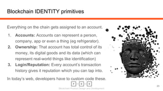 Blockchain Product Design and Development
Everything on the chain gets assigned to an account.
1. Accounts: Accounts can represent a person,
company, app or even a thing (eg refrigerator).
2. Ownership: That account has total control of its
money, its digital goods and its data (which can
represent real-world things like identification)
3. Login/Reputation: Every account’s transaction
history gives it reputation which you can tap into.
In today’s web, developers have to custom code these.
Blockchain IDENTITY primitives
23
 
