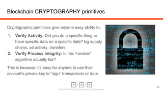 Blockchain Product Design and Development
Cryptographic primitives give anyone easy ability to:
1. Verify Activity: Did you do a specific thing or
have specific data on a specific date? Eg supply
chains, ad activity, transfers.
2. Verify Process Integrity: Is this “random”
algorithm actually fair?
This is because it’s easy for anyone to use their
account’s private key to “sign” transactions or data.
Blockchain CRYPTOGRAPHY primitives
25
 