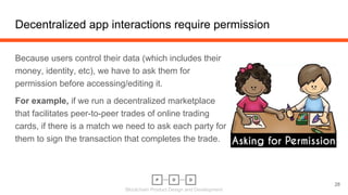 Blockchain Product Design and Development
Decentralized app interactions require permission
28
Because users control their data (which includes their
money, identity, etc), we have to ask them for
permission before accessing/editing it.
For example, if we run a decentralized marketplace
that facilitates peer-to-peer trades of online trading
cards, if there is a match we need to ask each party for
them to sign the transaction that completes the trade.
 