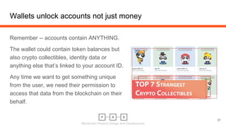 Blockchain Product Design and Development
Wallets unlock accounts not just money
31
Remember -- accounts contain ANYTHING.
The wallet could contain token balances but
also crypto collectibles, identity data or
anything else that’s linked to your account ID.
Any time we want to get something unique
from the user, we need their permission to
access that data from the blockchain on their
behalf.
 