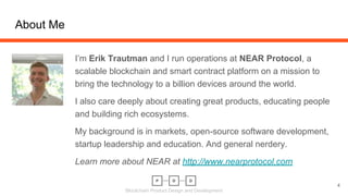 Blockchain Product Design and Development
About Me
I’m Erik Trautman and I run operations at NEAR Protocol, a
scalable blockchain and smart contract platform on a mission to
bring the technology to a billion devices around the world.
I also care deeply about creating great products, educating people
and building rich ecosystems.
My background is in markets, open-source software development,
startup leadership and education. And general nerdery.
Learn more about NEAR at http://www.nearprotocol.com
4
 
