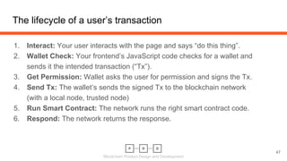 Blockchain Product Design and Development
The lifecycle of a user’s transaction
47
1. Interact: Your user interacts with the page and says “do this thing”.
2. Wallet Check: Your frontend’s JavaScript code checks for a wallet and
sends it the intended transaction (“Tx”).
3. Get Permission: Wallet asks the user for permission and signs the Tx.
4. Send Tx: The wallet’s sends the signed Tx to the blockchain network
(with a local node, trusted node)
5. Run Smart Contract: The network runs the right smart contract code.
6. Respond: The network returns the response.
 