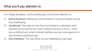 Blockchain Product Design and Development
What you’ll pay attention to
49
As a DApp developer, you’ll probably pay most of your attention to:
1. Smart Contract: Writing the smart contract in a secure fashion can be
very challenging.
2. JavaScript: The code on your front end needs to understand what
requests can be sent to the smart contract and how to do so. Once
you’ve defined your smart contract interface you can code against it in
your frontend (eg React) app.
3. User Interface: The user flows can be challenging to get right.
 