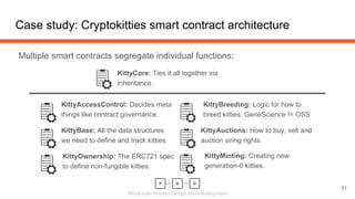 Blockchain Product Design and Development
Case study: Cryptokitties smart contract architecture
Multiple smart contracts segregate individual functions:
51
KittyAccessControl: Decides meta
things like contract governance.
KittyBase: All the data structures
we need to define and track kitties.
KittyOwnership: The ERC721 spec
to define non-fungible kitties.
KittyBreeding: Logic for how to
breed kitties. GeneScience != OSS
KittyAuctions: How to buy, sell and
auction siring rights.
KittyMinting: Creating new
generation-0 kitties.
KittyCore: Ties it all together via
inheritance.
 