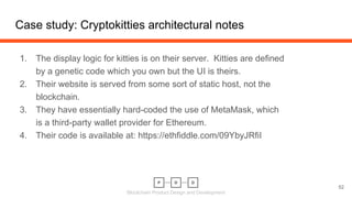 Blockchain Product Design and Development
Case study: Cryptokitties architectural notes
1. The display logic for kitties is on their server. Kitties are defined
by a genetic code which you own but the UI is theirs.
2. Their website is served from some sort of static host, not the
blockchain.
3. They have essentially hard-coded the use of MetaMask, which
is a third-party wallet provider for Ethereum.
4. Their code is available at: https://ethfiddle.com/09YbyJRfiI
52
 