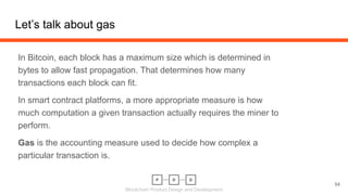 Blockchain Product Design and Development
Let’s talk about gas
In Bitcoin, each block has a maximum size which is determined in
bytes to allow fast propagation. That determines how many
transactions each block can fit.
In smart contract platforms, a more appropriate measure is how
much computation a given transaction actually requires the miner to
perform.
Gas is the accounting measure used to decide how complex a
particular transaction is.
54
 