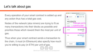 Blockchain Product Design and Development
Let’s talk about gas
Every operation of your smart contract is added up and
any action thus has a total gas cost.
Nodes of the network (aka miners) are trying to fit as
many transactions into their blocks as possible and
prioritize those which reward them the most per unit of
gas.
Thus when your smart contract sends a transaction to
the chain, it must (in Ethereum) also specify how much
you’re willing to pay (in ETH) per unit of gas.
55
Paid gas just to
submit a bid!
 