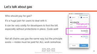 Blockchain Product Design and Development
Let’s talk about gas
Who should pay for gas?
It’s a huge pain for users to deal with it.
It can be very costly for developers to foot the bill,
especially without protections in place. Code well!
Not all chains use gas the same way but the principle
exists -- nodes must be paid for ALL work somehow.
56
Paid gas just to
submit a bid!
 