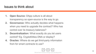 Blockchain Product Design and Development
Issues to think about
1. Open Source: DApp culture is all about
transparency so open-source is the way to go.
2. Governance: Who actually decides what happens
when you need to upgrade the contract? Who has
control over its treasury balances?
3. Decentralization: What exactly do you let users
control? Eg. CryptoKitties DNA or display?
4. Oracles: Where do we get third-party information
from for smart contracts to use?
58
 