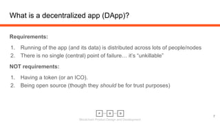 Blockchain Product Design and Development
What is a decentralized app (DApp)?
7
Requirements:
1. Running of the app (and its data) is distributed across lots of people/nodes
2. There is no single (central) point of failure… it’s “unkillable”
NOT requirements:
1. Having a token (or an ICO).
2. Being open source (though they should be for trust purposes)
 