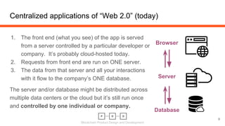 Blockchain Product Design and Development
Centralized applications of “Web 2.0” (today)
9
1. The front end (what you see) of the app is served
from a server controlled by a particular developer or
company. It’s probably cloud-hosted today.
2. Requests from front end are run on ONE server.
3. The data from that server and all your interactions
with it flow to the company’s ONE database.
The server and/or database might be distributed across
multiple data centers or the cloud but it’s still run once
and controlled by one individual or company.
Browser
Server
Database
 