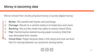 Money is becoming data
12
We’ve moved from chunky physical money to purely digital money:
1. Barter: We started with barter and exchange
2. Coinage: Moved to a central medium of metal bars and coins
3. Banking: We put the metal into safes to receive direct IOUs
4. Fiat: Central banks started issuing paper currency (fiat) that
was decoupled from assets
5. Cloud Data: Paper became data in the cloud and now we trust
that it’s moving between our accounts among banks
 