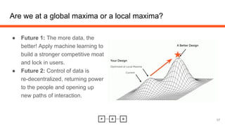 Are we at a global maxima or a local maxima?
17
● Future 1: The more data, the
better! Apply machine learning to
build a stronger competitive moat
and lock in users.
● Future 2: Control of data is
re-decentralized, returning power
to the people and opening up
new paths of interaction.
 