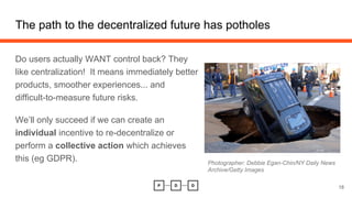 The path to the decentralized future has potholes
18
Do users actually WANT control back? They
like centralization! It means immediately better
products, smoother experiences... and
difficult-to-measure future risks.
We’ll only succeed if we can create an
individual incentive to re-decentralize or
perform a collective action which achieves
this (eg GDPR). Photographer: Debbie Egan-Chin/NY Daily News
Archive/Getty Images
 