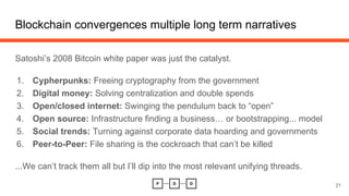 Satoshi’s 2008 Bitcoin white paper was just the catalyst.
1. Cypherpunks: Freeing cryptography from the government
2. Digital money: Solving centralization and double spends
3. Open/closed internet: Swinging the pendulum back to “open”
4. Open source: Infrastructure finding a business… or bootstrapping... model
5. Social trends: Turning against corporate data hoarding and governments
6. Peer-to-Peer: File sharing is the cockroach that can’t be killed
...We can’t track them all but I’ll dip into the most relevant unifying threads.
Blockchain convergences multiple long term narratives
21
 