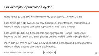 For example: open/closed cycles
Early 1990s [CLOSED]: Private networks, gatekeeping… the AOL days
Late 1990s [OPEN]: We have a new distributed, decentralized, permissionless
network where anyone can build applications. The future is ours!
Late 2000s [CLOSED]: Gatekeepers and aggregators (Google, Facebook)
become the toll takers and smartphones created walled gardens (Apple store)
20?? [OPEN]: We AGAIN have a new distributed, decentralized, permissionless
network where anyone can create applications.
Credit: Benedict Evans for the verbiage 22
 