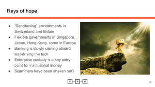 Rays of hope
35
● “Sandboxing” environments in
Switzerland and Britain
● Flexible governments in Singapore,
Japan, Hong Kong, some in Europe
● Banking is slowly coming aboard
test-driving the tech
● Enterprise custody is a key entry
point for institutional money
● Scammers have been shaken out?
 