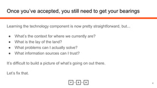 Once you’ve accepted, you still need to get your bearings
Learning the technology component is now pretty straightforward, but...
● What’s the context for where we currently are?
● What is the lay of the land?
● What problems can I actually solve?
● What information sources can I trust?
It’s difficult to build a picture of what’s going on out there.
Let’s fix that.
4
 