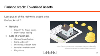 Finance stack: Tokenized assets
Let’s put all of the real world assets onto
the blockchain!
● Benefits
○ Liquidity for illiquid assets
○ Democratize trading
● Lots of challenges
○ Ownership verification
○ Liens and equity
○ Dividends and cash flows
○ Is there a market for this?
○ Regulatory
47
https://launch.quantmre.com/asset-backed-tokens-th
e-game-changer-for-real-estate-investing/
 